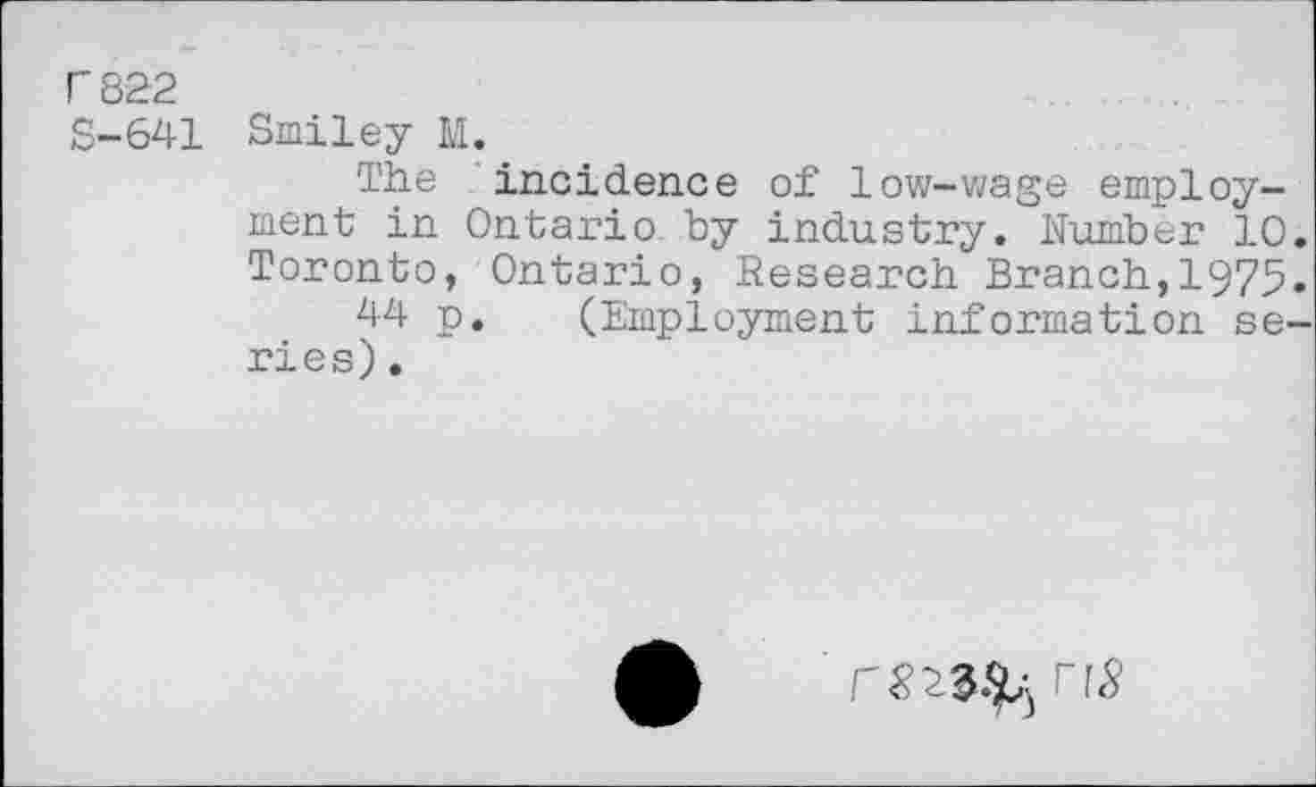 ﻿0822 S-641
Smiley M.
The incidence of low-wage employment in Ontario by industry. Number 10 Toronto, Ontario, Research Branch,1975 44 p. (Employment information se ries).
